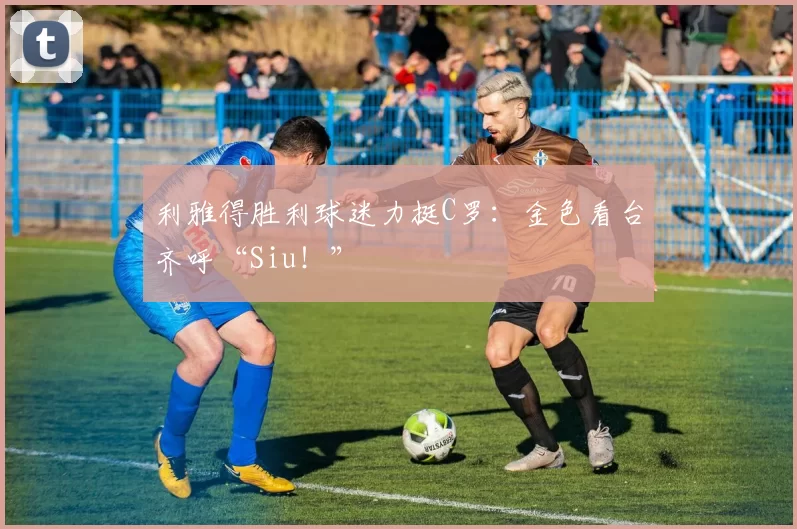 利雅得胜利球迷力挺C罗：金色看台齐呼“Siu！”