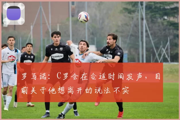 罗马诺：C罗会在合适时间发声，目前关于他想离开的说法不实