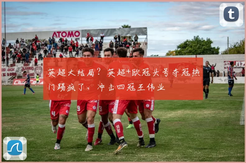 英超大结局？英超+欧冠头号夺冠热门踢疯了，冲击四冠王伟业